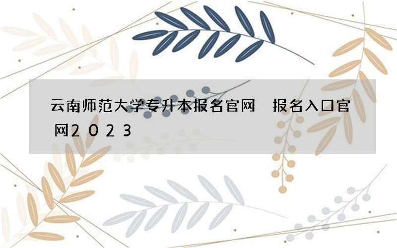 云南师范大学专升本报名官网 报名入口官网2023